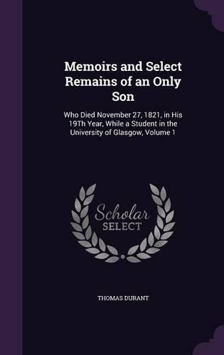 Cover image for Memoirs and Select Remains of an Only Son: Who Died November 27, 1821, in His 19th Year, While a Student in the University of Glasgow, Volume 1