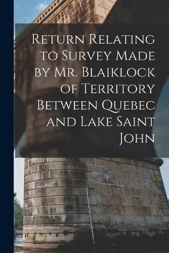 Cover image for Return Relating to Survey Made by Mr. Blaiklock of Territory Between Quebec and Lake Saint John [microform]