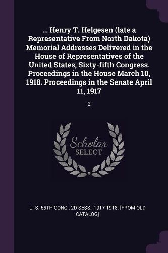 Cover image for ... Henry T. Helgesen (late a Representative From North Dakota) Memorial Addresses Delivered in the House of Representatives of the United States, Sixty-fifth Congress. Proceedings in the House March 10, 1918. Proceedings in the Senate April 11, 1917