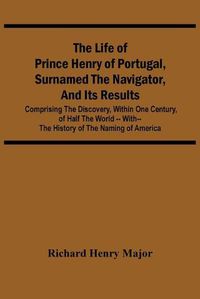 Cover image for The Life Of Prince Henry Of Portugal, Surnamed The Navigator, And Its Results: Comprising The Discovery, Within One Century, Of Half The World -- With-- The History Of The Naming Of America