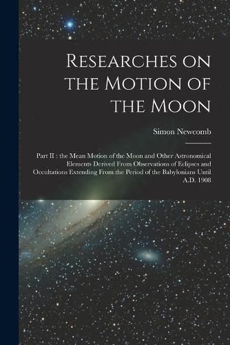 Cover image for Researches on the Motion of the Moon [microform]: Part II: the Mean Motion of the Moon and Other Astronomical Elements Derived From Observations of Eclipses and Occultations Extending From the Period of the Babylonians Until A.D. 1908