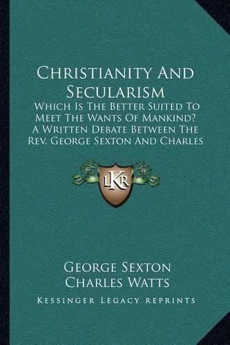 Christianity and Secularism: Which Is the Better Suited to Meet the Wants of Mankind? a Written Debate Between the REV. George Sexton and Charles Watts (1882)