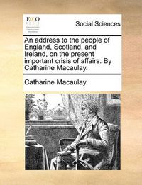 Cover image for An Address to the People of England, Scotland, and Ireland, on the Present Important Crisis of Affairs. by Catharine Macaulay.