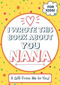 Cover image for I Wrote This Book About You Nana: A Child's Fill in The Blank Gift Book For Their Special Nana Perfect for Kid's 7 x 10 inch