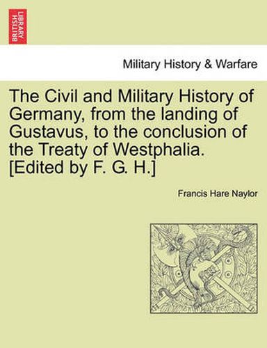 The Civil and Military History of Germany, from the Landing of Gustavus, to the Conclusion of the Treaty of Westphalia. [Edited by F. G. H.]