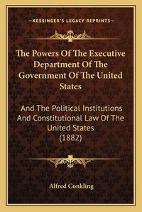 Cover image for The Powers of the Executive Department of the Government of the United States: And the Political Institutions and Constitutional Law of the United States (1882)