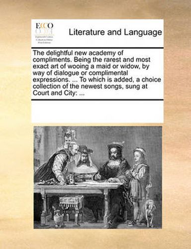 Cover image for The Delightful New Academy of Compliments. Being the Rarest and Most Exact Art of Wooing a Maid or Widow, by Way of Dialogue or Complimental Expressions. ... to Which Is Added, a Choice Collection of the Newest Songs, Sung at Court and City