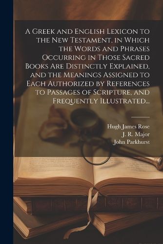 A Greek and English Lexicon to the New Testament, in Which the Words and Phrases Occurring in Those Sacred Books Are Distinctly Explained, and the Meanings Assigned to Each Authorized by References to Passages of Scripture, and Frequently Illustrated...