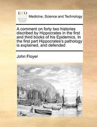 Cover image for A Comment on Forty Two Histories Discribed by Hippocrates in the First and Third Books of His Epidemics. in the First Part Hippocrates's Pathology Is Explained, and Defended