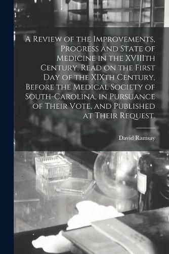 Cover image for A Review of the Improvements, Progress and State of Medicine in the XVIIIth Century. Read on the First Day of the XIXth Century, Before the Medical Society of South-Carolina, in Pursuance of Their Vote, and Published at Their Request.