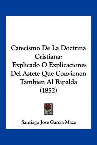 Cover image for Catecismo de La Doctrina Cristiana: Explicado O Explicaciones del Astete Que Convienen Tambien Al Ripalda (1852)