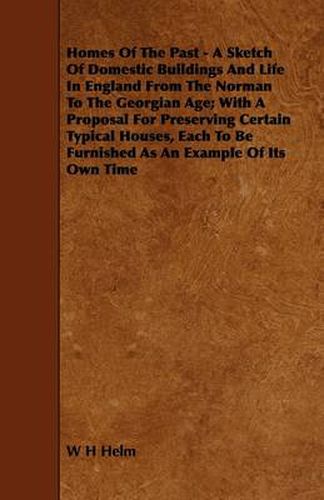 Homes Of The Past - A Sketch Of Domestic Buildings And Life In England From The Norman To The Georgian Age; With A Proposal For Preserving Certain Typical Houses, Each To Be Furnished As An Example Of Its Own Time