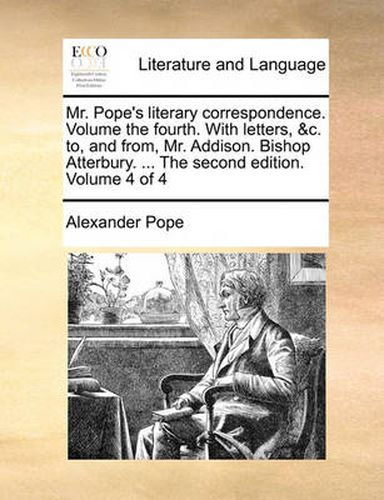 Cover image for Mr. Pope's Literary Correspondence. Volume the Fourth. with Letters, &C. To, and From, Mr. Addison. Bishop Atterbury. ... the Second Edition. Volume 4 of 4