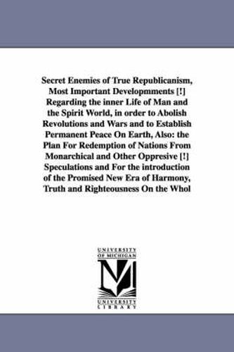 Secret Enemies of True Republicanism, Most Important Developmments [!] Regarding the inner Life of Man and the Spirit World, in order to Abolish Revolutions and Wars and to Establish Permanent Peace On Earth, Also