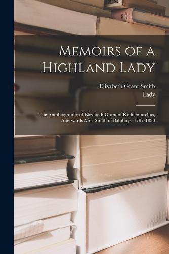 Cover image for Memoirs of a Highland Lady; the Autobiography of Elizabeth Grant of Rothiemurchus, Afterwards Mrs. Smith of Baltiboys, 1797-1830