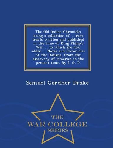 The Old Indian Chronicle; Being a Collection of ... Rare Tracts Written and Published in the Time of King Philip's War ... to Which Are Now Added ... Notes and Chronicles of the Indians, from the Discovery of America to the Present Time. by S. G. D. - War Col