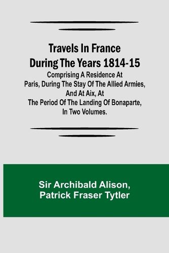 Travels in France during the years 1814-15 Comprising a residence at Paris, during the stay of the allied armies, and at Aix, at the period of the landing of Bonaparte, in two volumes.