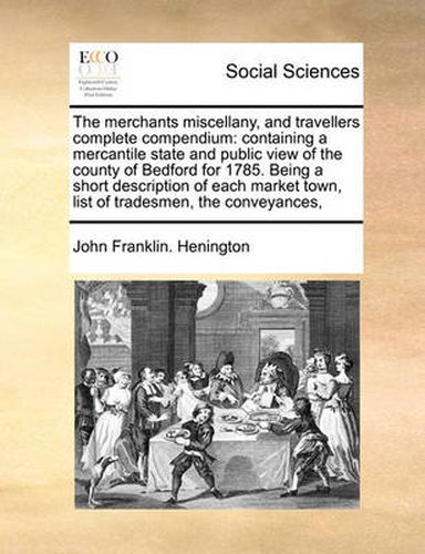 Cover image for The Merchants Miscellany, and Travellers Complete Compendium: Containing a Mercantile State and Public View of the County of Bedford for 1785. Being a Short Description of Each Market Town, List of Tradesmen, the Conveyances,