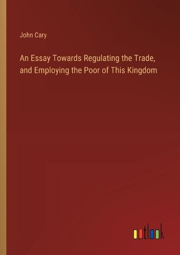 Cover image for An Essay Towards Regulating the Trade, and Employing the Poor of This Kingdom