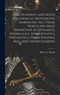 Cover image for Five Hundred and Seven Mechanical Movements, Embracing All Those Which Are Most Important in Dynamics, Hydraulics, Hydrostatics, Pneumatics, Steam Engines. Mill and Other Gearing