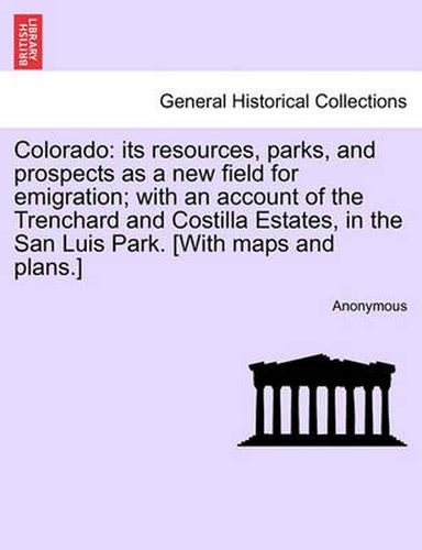 Cover image for Colorado: Its Resources, Parks, and Prospects as a New Field for Emigration; With an Account of the Trenchard and Costilla Estates, in the San Luis Park. [With Maps and Plans.]