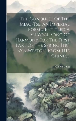 Cover image for The Conquest Of The Miao-tse, An Imperial Poem ... Entitled A Choral Song Of Harmony For The First Part Of The Spring [tr.] By S. Weston, From The Chinese