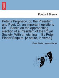 Cover image for Peter's Prophecy; Or, the President and Poet. Or, an Important Epistle to Sir J. Banks on the Approaching Election of a President of the Royal Society. with an Etching ... by Peter Pindar Esquire. [a Satire, in Verse.]