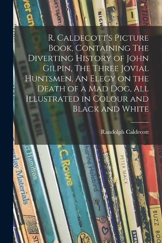 R. Caldecott's Picture Book, Containing The Diverting History of John Gilpin, The Three Jovial Huntsmen, An Elegy on the Death of a Mad Dog, All Illustrated in Colour and Black and White