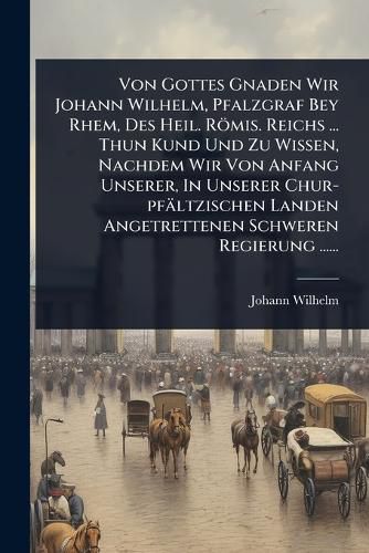 Cover image for Von Gottes Gnaden Wir Johann Wilhelm, Pfalzgraf Bey Rhem, Des Heil. Roemis. Reichs ... Thun Kund Und Zu Wissen, Nachdem Wir Von Anfang Unserer, In Unserer Chur-pfaeltzischen Landen Angetrettenen Schweren Regierung ......
