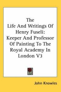 Cover image for The Life and Writings of Henry Fuseli: Keeper and Professor of Painting to the Royal Academy in London V3