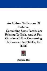 Cover image for An Address To Persons Of Fashion: Containing Some Particulars Relating To Balls, And A Few Occasional Hints Concerning Playhouses, Card Tables, Etc. (1761)
