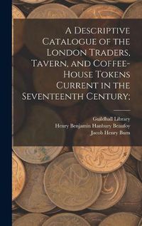 Cover image for A Descriptive Catalogue of the London Traders, Tavern, and Coffee-house Tokens Current in the Seventeenth Century;