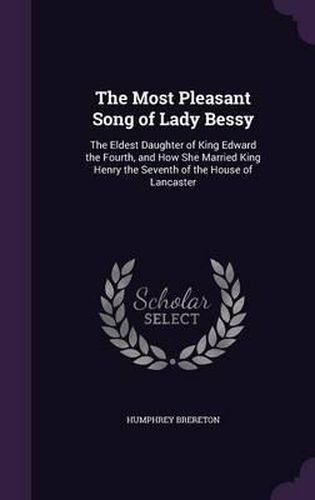 The Most Pleasant Song of Lady Bessy: The Eldest Daughter of King Edward the Fourth, and How She Married King Henry the Seventh of the House of Lancaster