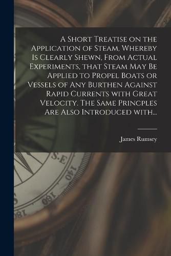 Cover image for A Short Treatise on the Application of Steam, Whereby is Clearly Shewn, From Actual Experiments, That Steam May Be Applied to Propel Boats or Vessels of Any Burthen Against Rapid Currents With Great Velocity. The Same Princples Are Also Introduced With...