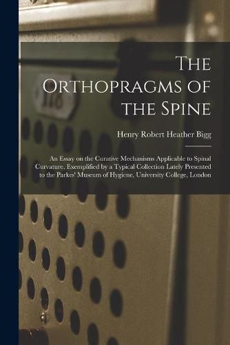 Cover image for The Orthopragms of the Spine: an Essay on the Curative Mechanisms Applicable to Spinal Curvature, Exemplified by a Typical Collection Lately Presented to the Parkes' Museum of Hygiene, University College, London