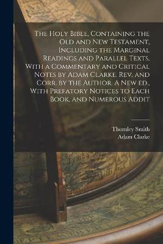 Cover image for The Holy Bible, Containing the Old and New Testament, Including the Marginal Readings and Parallel Texts. With a Commentary and Critical Notes by Adam Clarke. Rev. and Corr. by the Author. A new ed., With Prefatory Notices to Each Book, and Numerous Addit