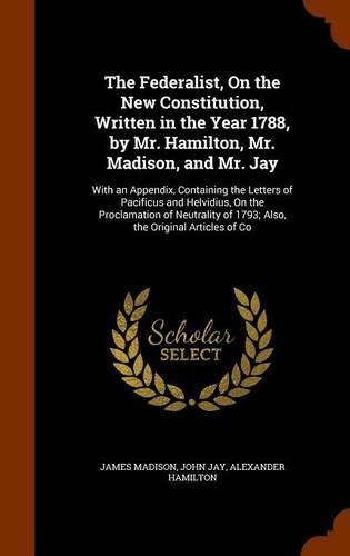 The Federalist, On the New Constitution, Written in the Year 1788, by Mr. Hamilton, Mr. Madison, and Mr. Jay