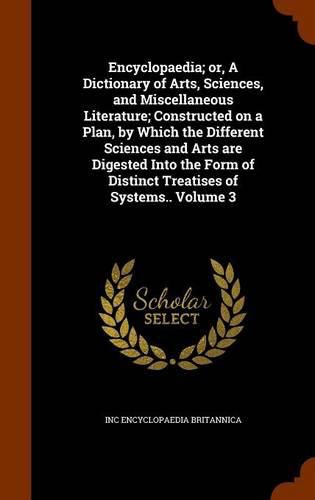 Encyclopaedia; Or, a Dictionary of Arts, Sciences, and Miscellaneous Literature; Constructed on a Plan, by Which the Different Sciences and Arts Are Digested Into the Form of Distinct Treatises of Systems.. Volume 3