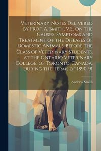 Cover image for Veterinary Notes Delivered by Prof. A. Smith, V.S., on the Causes, Symptoms and Treatment of the Diseases of Domestic Animals, Before the Class of Veterinary Students, at the Ontario Veterinary College, of Toronto, Canada, During the Terms of 1890-91