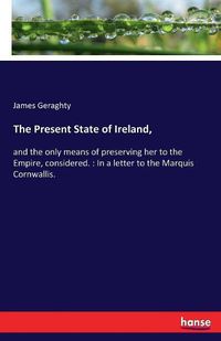 Cover image for The Present State of Ireland,: and the only means of preserving her to the Empire, considered.: In a letter to the Marquis Cornwallis.