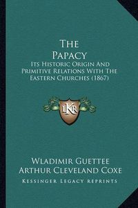 Cover image for The Papacy: Its Historic Origin and Primitive Relations with the Eastern Churches (1867)