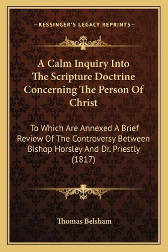 A Calm Inquiry Into the Scripture Doctrine Concerning the Person of Christ: To Which Are Annexed a Brief Review of the Controversy Between Bishop Horsley and Dr. Priestly (1817)