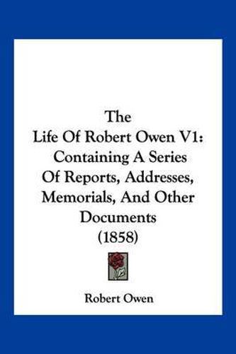 Cover image for The Life of Robert Owen V1: Containing a Series of Reports, Addresses, Memorials, and Other Documents (1858)