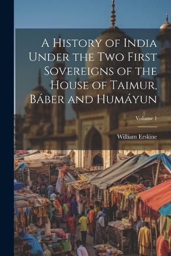 Cover image for A History of India Under the Two First Sovereigns of the House of Taimur, Baber and Humayun; Volume 1