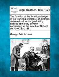 Cover image for The Function of the American Lawyer in the Founding of States: An Address Delivered Before the Graduating Classes at the Fifty-Seventh Anniversary of the Yale Law School on June 28th, 1881.