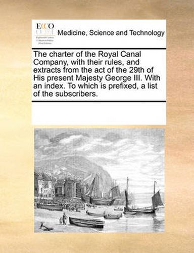 Cover image for The Charter of the Royal Canal Company, with Their Rules, and Extracts from the Act of the 29th of His Present Majesty George III. with an Index. to Which Is Prefixed, a List of the Subscribers.