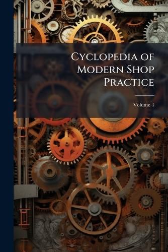 Cover image for Cyclopedia of Modern Shop Practice: A Manual of Shop Practice, Pattern Making, Machine Design...Etc, Volume 4