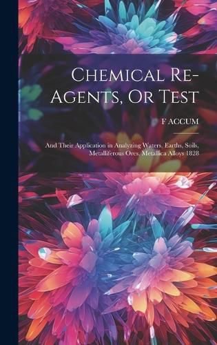 Chemical Re-Agents, Or Test; and Their Application in Analyzing Waters, Earths, Soils, Metalliferous Ores, Metallica Alloys 1828