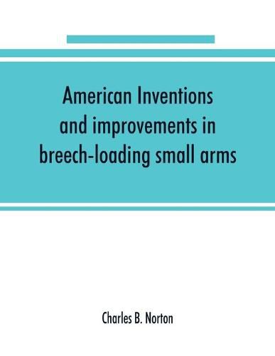 Cover image for American inventions and improvements in breech-loading small arms, heavy ordnance, machine guns, magazine arms, fixed ammunition, pistols, projectiles, explosives, and other munitions of war, including a chapter on sporting arms