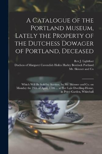 Cover image for A Catalogue of the Portland Museum, Lately the Property of the Dutchess Dowager of Portland, Deceased: Which Will Be Sold by Auction, by Mr. Skinner and Co. on Monday the 24th of April, 1786 ... at Her Late Dwelling-house, in Privy-garden, Whitehall